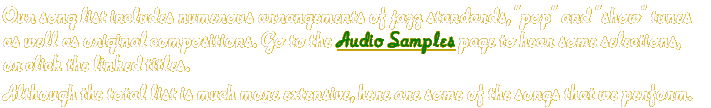 Our song list includes numerous arrangements of jazz standards, "pop" and "show" tunes as well as original compositions. Go to the Audio Samples page to hear some selections, or click the linked titles. Although the total list is much more extensive, here are some of the songs that we perform.